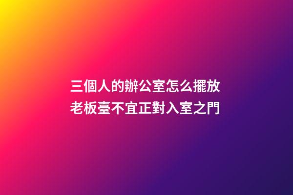三個人的辦公室怎么擺放 老板臺不宜正對入室之門